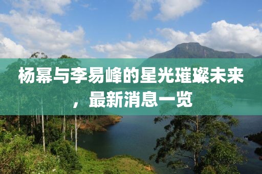 楊冪與李易峰的星光璀璨未來，最新消息一覽