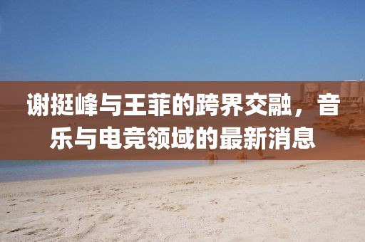 謝挺峰與王菲的跨界交融，音樂與電競領域的最新消息