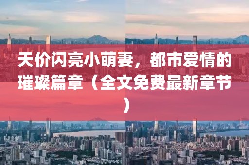 天價閃亮小萌妻，都市愛情的璀璨篇章（全文免費最新章節(jié)）