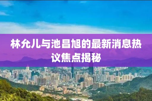林允兒與池昌旭的最新消息熱議焦點揭秘