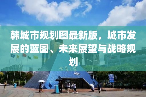 韓城市規(guī)劃圖最新版，城市發(fā)展的藍(lán)圖、未來展望與戰(zhàn)略規(guī)劃