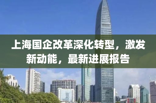 上海國企改革深化轉(zhuǎn)型，激發(fā)新動能，最新進(jìn)展報(bào)告