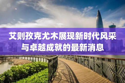 艾則孜克尤木展現(xiàn)新時(shí)代風(fēng)采與卓越成就的最新消息