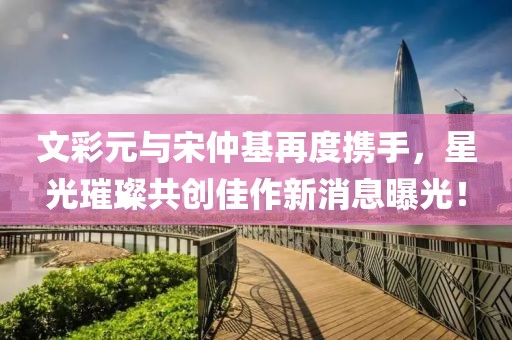 文彩元與宋仲基再度攜手，星光璀璨共創(chuàng)佳作新消息曝光！