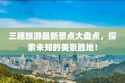 三穗旅游最新景點大盤點，探索未知的美景勝地！