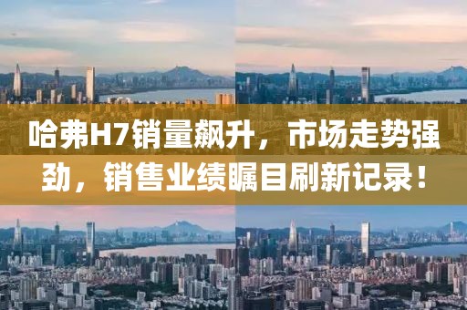 哈弗H7銷量飆升，市場走勢強(qiáng)勁，銷售業(yè)績矚目刷新記錄！