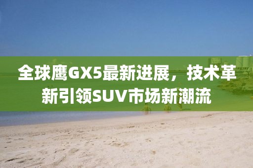 全球鷹GX5最新進展，技術革新引領SUV市場新潮流