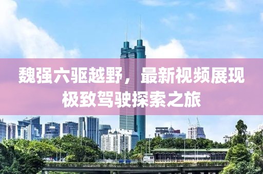 魏強(qiáng)六驅(qū)越野，最新視頻展現(xiàn)極致駕駛探索之旅