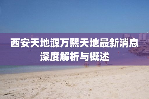 西安天地源萬熙天地最新消息深度解析與概述
