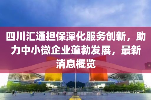 四川匯通擔(dān)保深化服務(wù)創(chuàng)新，助力中小微企業(yè)蓬勃發(fā)展，最新消息概覽