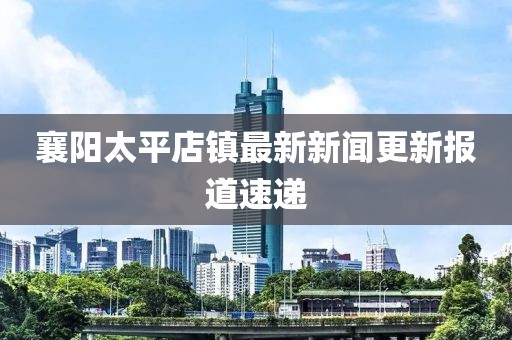 襄陽太平店鎮(zhèn)最新新聞更新報道速遞