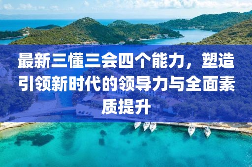 最新三懂三會(huì)四個(gè)能力，塑造引領(lǐng)新時(shí)代的領(lǐng)導(dǎo)力與全面素質(zhì)提升