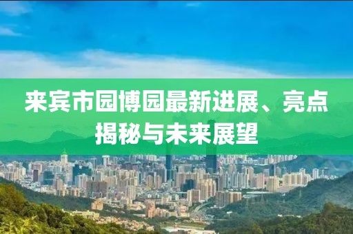 來賓市園博園最新進展、亮點揭秘與未來展望