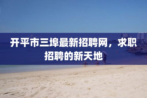 開平市三埠最新招聘網(wǎng)，求職招聘的新天地