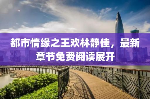 都市情緣之王歡林靜佳，最新章節(jié)免費閱讀展開