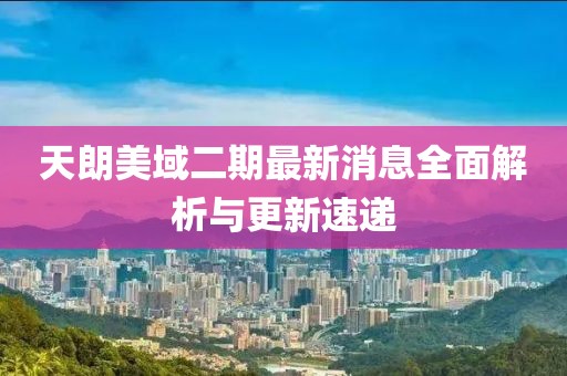 天朗美域二期最新消息全面解析與更新速遞