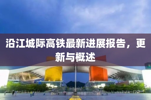 沿江城際高鐵最新進(jìn)展報(bào)告，更新與概述
