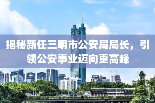 揭秘新任三明市公安局局長，引領公安事業(yè)邁向更高峰