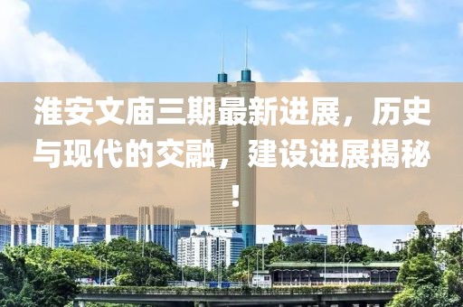淮安文廟三期最新進(jìn)展，歷史與現(xiàn)代的交融，建設(shè)進(jìn)展揭秘！