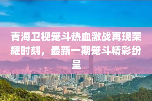 青海衛(wèi)視籠斗熱血激戰(zhàn)再現榮耀時刻，最新一期籠斗精彩紛呈