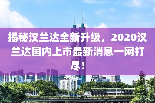 揭秘漢蘭達(dá)全新升級，2020漢蘭達(dá)國內(nèi)上市最新消息一網(wǎng)打盡！