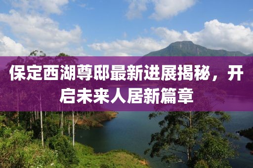 保定西湖尊邸最新進(jìn)展揭秘，開啟未來人居新篇章