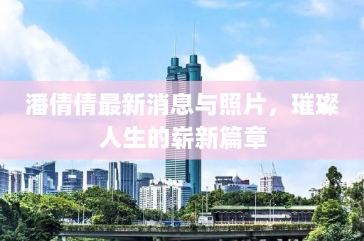 潘倩倩最新消息與照片，璀璨人生的嶄新篇章
