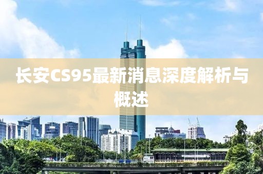 長安CS95最新消息深度解析與概述