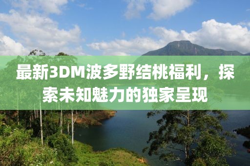 最新3DM波多野結桃福利，探索未知魅力的獨家呈現(xiàn)