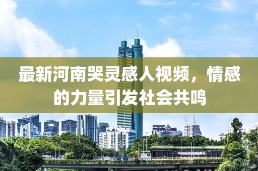 最新河南哭靈感人視頻，情感的力量引發(fā)社會共鳴
