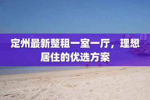 定州最新整租一室一廳，理想居住的優(yōu)選方案