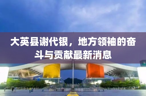 大英縣謝代銀，地方領(lǐng)袖的奮斗與貢獻(xiàn)最新消息