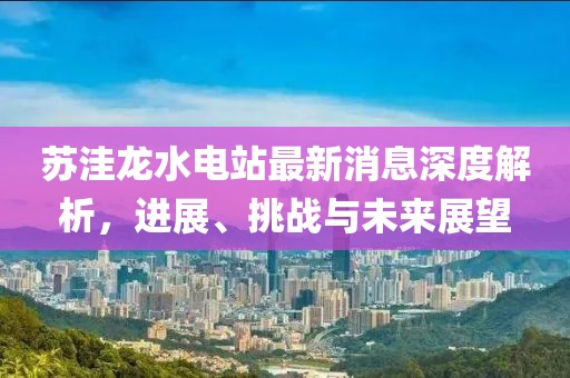 蘇洼龍水電站最新消息深度解析，進(jìn)展、挑戰(zhàn)與未來展望