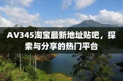 AV345淘寶最新地址貼吧，探索與分享的熱門平臺(tái)
