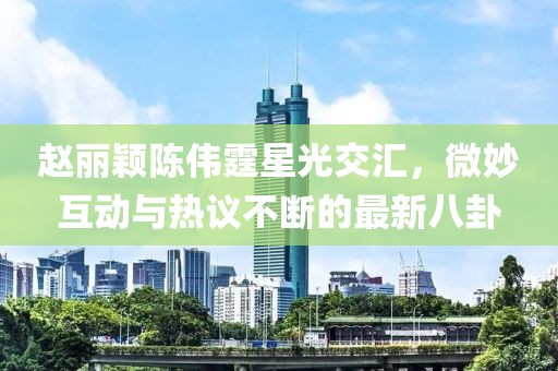 趙麗穎陳偉霆星光交匯，微妙互動與熱議不斷的最新八卦