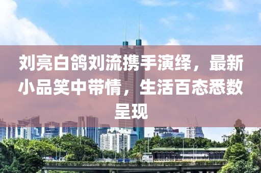 劉亮白鴿劉流攜手演繹，最新小品笑中帶情，生活百態(tài)悉數(shù)呈現(xiàn)