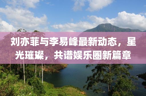 劉亦菲與李易峰最新動態(tài)，星光璀璨，共譜娛樂圈新篇章