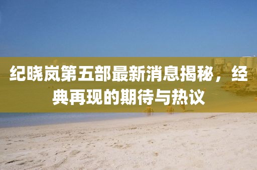 紀曉嵐第五部最新消息揭秘，經(jīng)典再現(xiàn)的期待與熱議