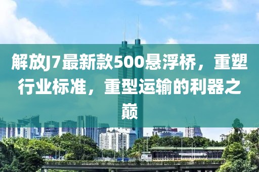 解放J7最新款500懸浮橋，重塑行業(yè)標準，重型運輸?shù)睦髦畮p