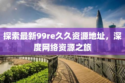探索最新99re久久資源地址，深度網(wǎng)絡(luò)資源之旅