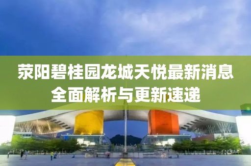 滎陽碧桂園龍城天悅最新消息全面解析與更新速遞