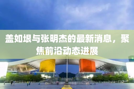 蓋如垠與張明杰的最新消息，聚焦前沿動態(tài)進展
