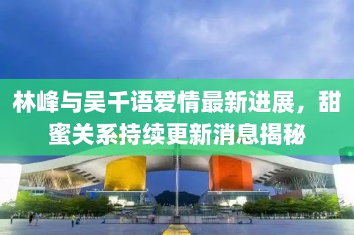 林峰與吳千語愛情最新進展，甜蜜關系持續(xù)更新消息揭秘