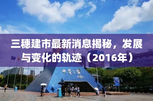 三穗建市最新消息揭秘，發(fā)展與變化的軌跡（2016年）