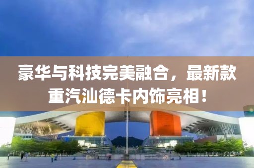 豪華與科技完美融合，最新款重汽汕德卡內(nèi)飾亮相！
