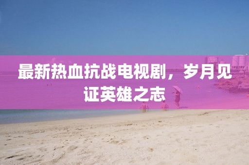 最新熱血抗戰(zhàn)電視劇，歲月見證英雄之志