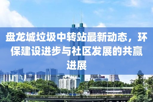 盤龍城垃圾中轉(zhuǎn)站最新動態(tài)，環(huán)保建設(shè)進步與社區(qū)發(fā)展的共贏進展