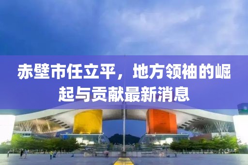 赤壁市任立平，地方領(lǐng)袖的崛起與貢獻(xiàn)最新消息