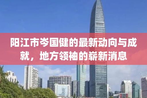 陽江市岑國健的最新動向與成就，地方領(lǐng)袖的嶄新消息