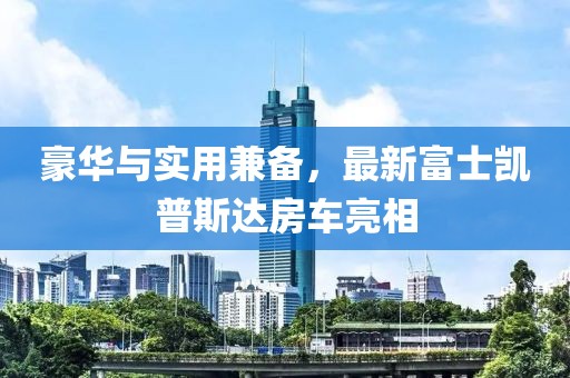 豪華與實用兼?zhèn)?，最新富士凱普斯達(dá)房車亮相